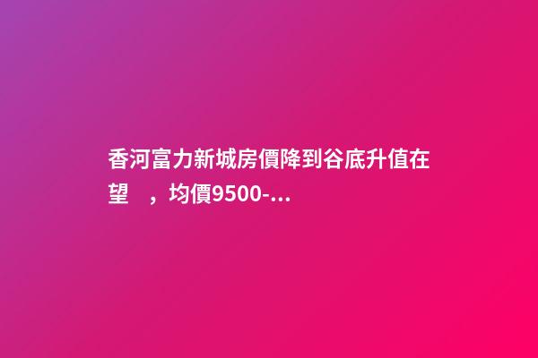 香河富力新城房價降到谷底升值在望，均價9500-10200送車位